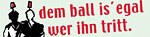 Dem Ball is\' egal, wer ihn tritt